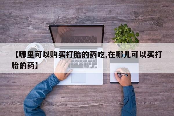 凤冈有私人卖打胎药吗【哪里可以购买打胎的药吃,在哪儿可以买打胎的药】